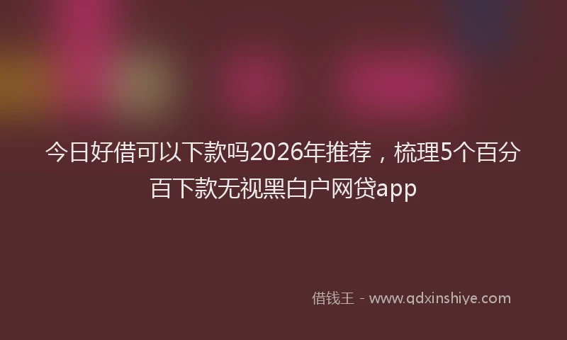 今日好借可以下款吗2026年推荐，梳理5个百分百下款无视黑白户网贷app