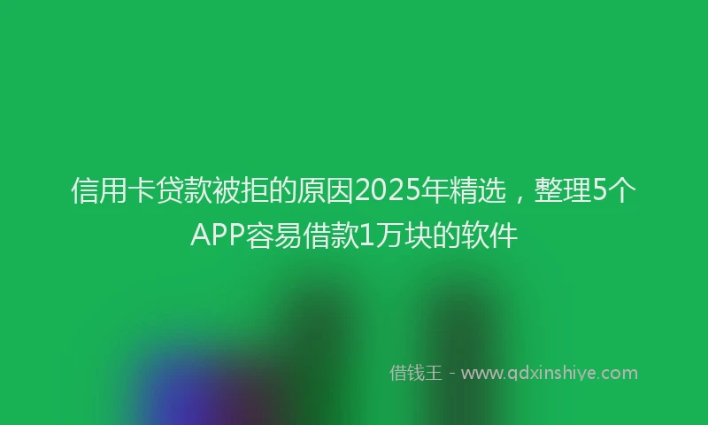 信用卡贷款被拒的原因2025年精选，整理5个APP容易借款1万块的软件