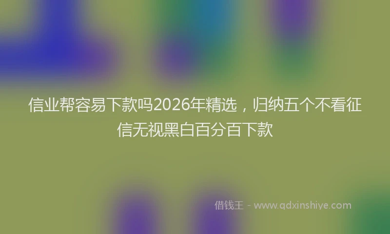 信业帮容易下款吗2026年精选，归纳五个不看征信无视黑白百分百下款