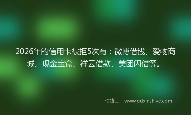 2026年的信用卡被拒5次有：微博借钱、爱物商城、现金宝盒、祥云借款、美团闪借等。