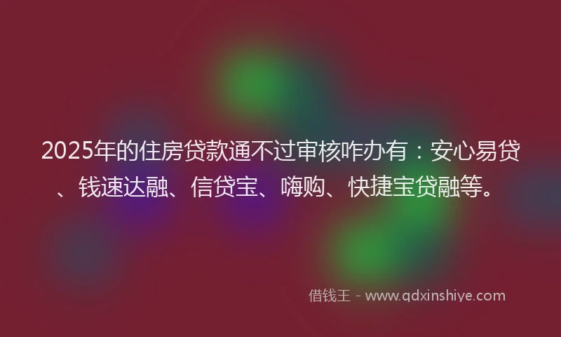 2025年的住房贷款通不过审核咋办有：安心易贷、钱速达融、信贷宝、嗨购、快捷宝贷融等。
