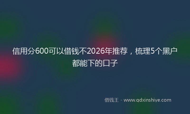 信用分600可以借钱不2026年推荐，梳理5个黑户都能下的口子