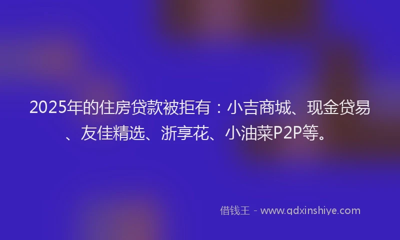 2025年的住房贷款被拒有:小吉商城、现金贷易、友佳精选、浙享花、小油菜P2P等。