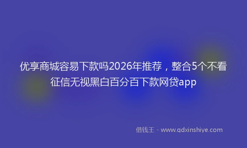 优享商城容易下款吗2026年推荐，整合5个不看征信无视黑白百分百下款网贷app