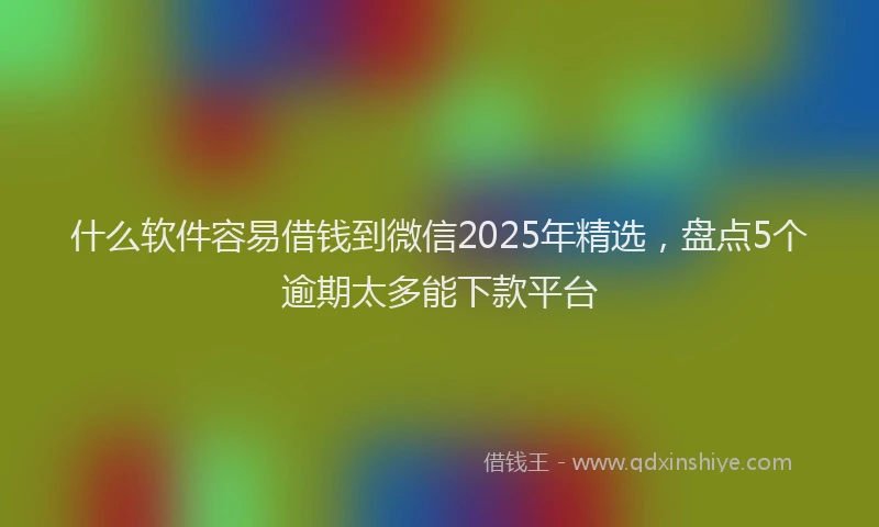 什么软件容易借钱到微信2025年精选，盘点5个逾期太多能下款平台