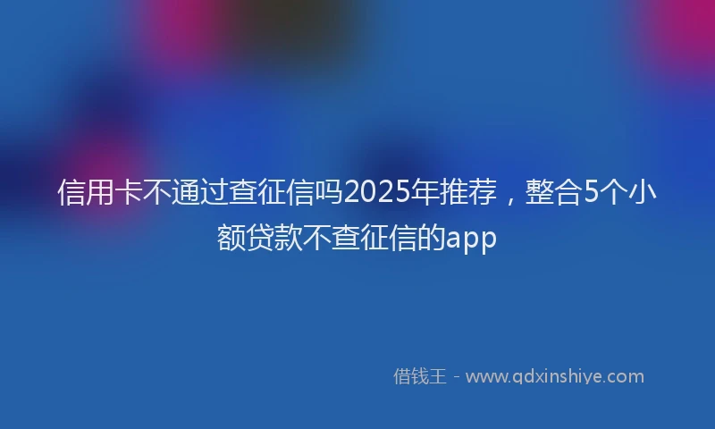 信用卡不通过查征信吗2025年推荐，整合5个小额贷款不查征信的app
