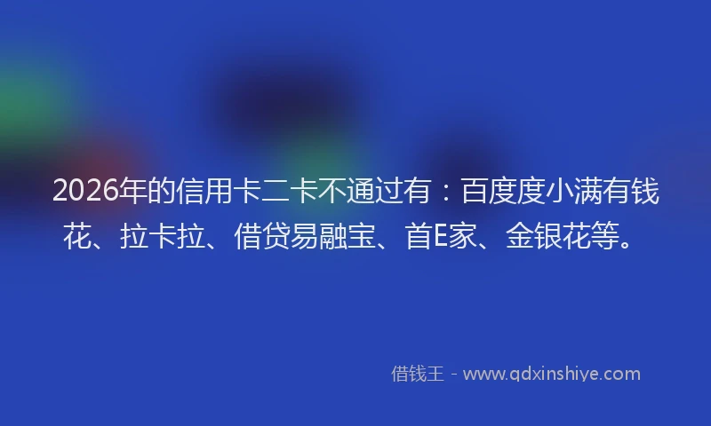 2026年的信用卡二卡不通过有:百度度小满有钱花、拉卡拉、借贷易融宝、首E家、金银花等。