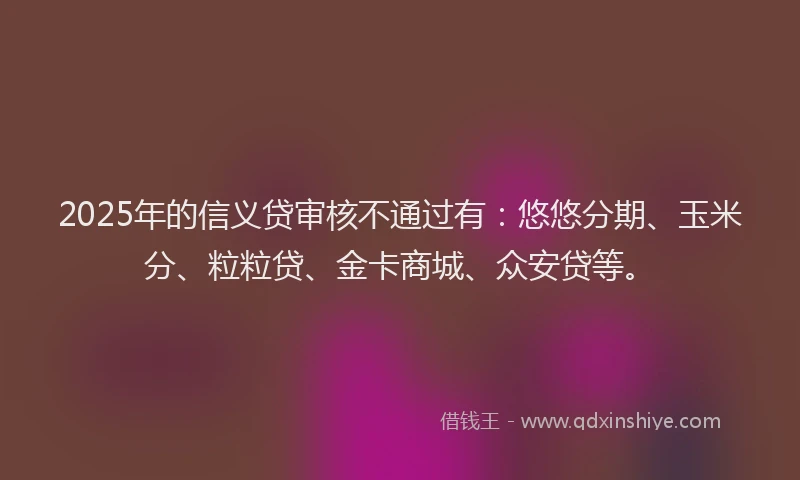 2025年的信义贷审核不通过有：悠悠分期、玉米分、粒粒贷、金卡商城、众安贷等。