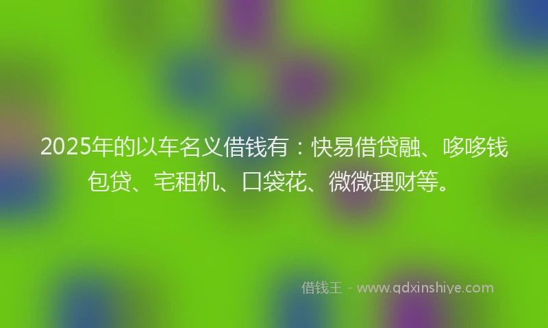 2025年的以车名义借钱有：快易借贷融、哆哆钱包贷、宅租机、口袋花、微微理财等。