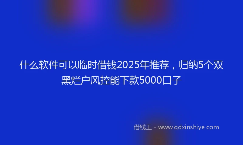 什么软件可以临时借钱2025年推荐，归纳5个双黑烂户风控能下款5000口子