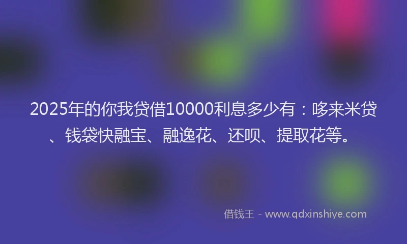 2025年的你我贷借10000利息多少有：哆来米贷、钱袋快融宝、融逸花、还呗、提取花等。
