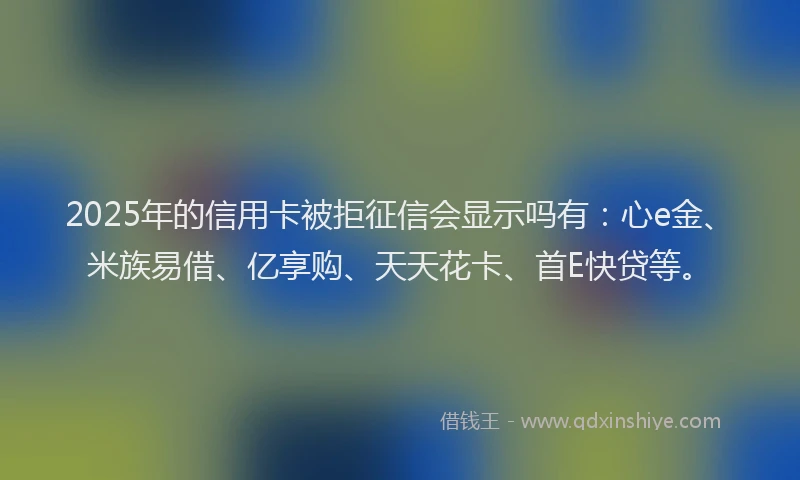 2025年的信用卡被拒征信会显示吗有：心e金、米族易借、亿享购、天天花卡、首E快贷等。