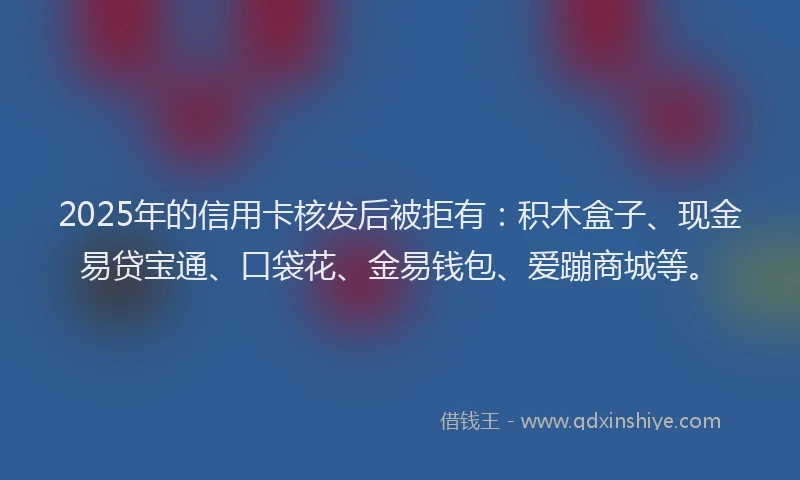 2025年的信用卡核发后被拒有：积木盒子、现金易贷宝通、口袋花、金易钱包、爱蹦商城等。