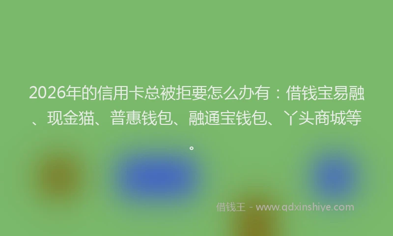 2026年的信用卡总被拒要怎么办有：借钱宝易融、现金猫、普惠钱包、融通宝钱包、丫头商城等。