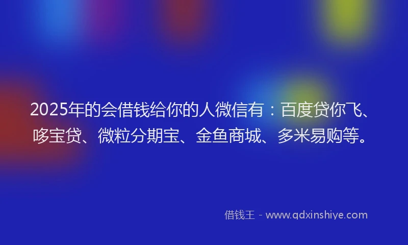 2025年的会借钱给你的人微信有：百度贷你飞、哆宝贷、微粒分期宝、金鱼商城、多米易购等。