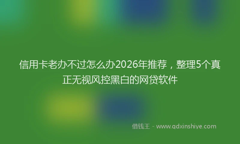 信用卡老办不过怎么办2026年推荐,整理5个真正无视风控黑白的网贷软件