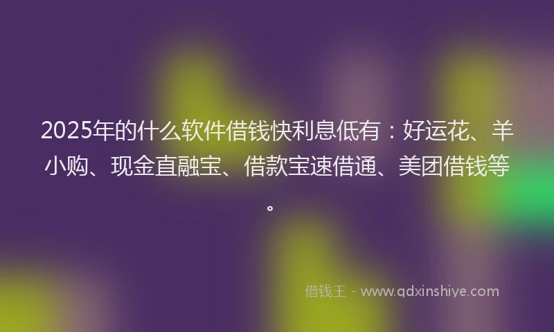 2025年的什么软件借钱快利息低有：好运花、羊小购、现金直融宝、借款宝速借通、美团借钱等。