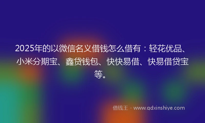 2025年的以微信名义借钱怎么借有：轻花优品、小米分期宝、鑫贷钱包、快快易借、快易借贷宝等。