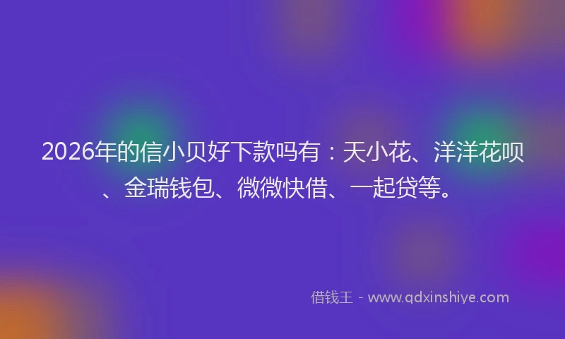 2026年的信小贝好下款吗有：天小花、洋洋花呗、金瑞钱包、微微快借、一起贷等。