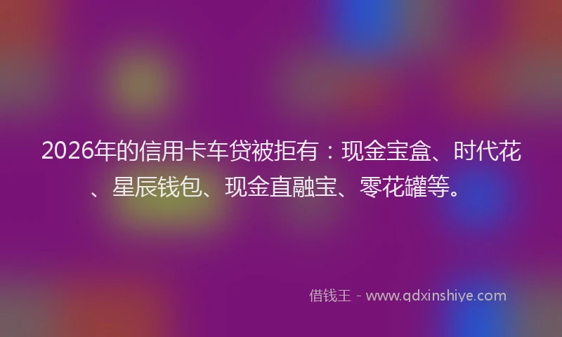 2026年的信用卡车贷被拒有：现金宝盒、时代花、星辰钱包、现金直融宝、零花罐等。