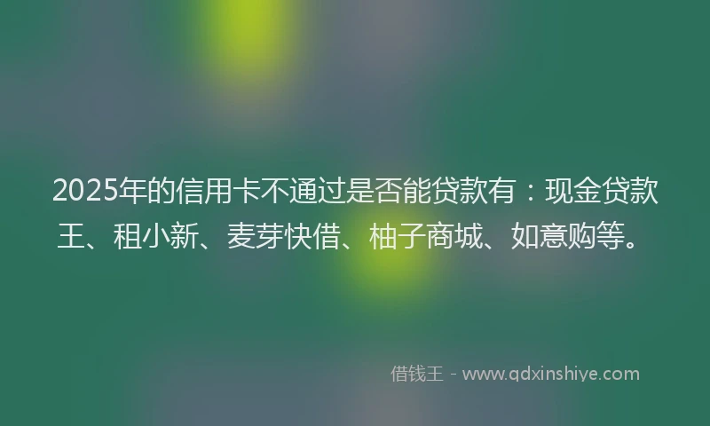 2025年的信用卡不通过是否能贷款有:现金贷款王、租小新、麦芽快借、柚子商城、如意购等。