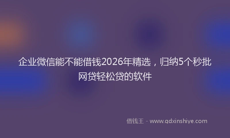 企业微信能不能借钱2026年精选，归纳5个秒批网贷轻松贷的软件