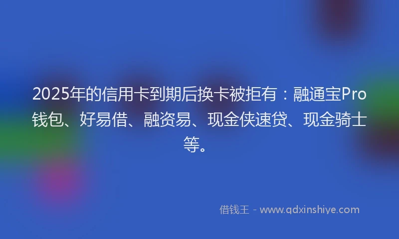 2025年的信用卡到期后换卡被拒有：融通宝Pro钱包、好易借、融资易、现金侠速贷、现金骑士等。