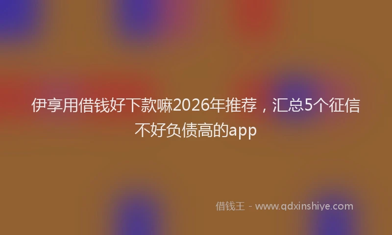 伊享用借钱好下款嘛2026年推荐,汇总5个征信不好负债高的app