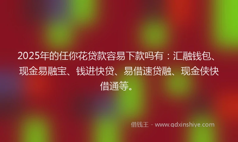 2025年的任你花贷款容易下款吗有：汇融钱包、现金易融宝、钱进快贷、易借速贷融、现金侠快借通等。