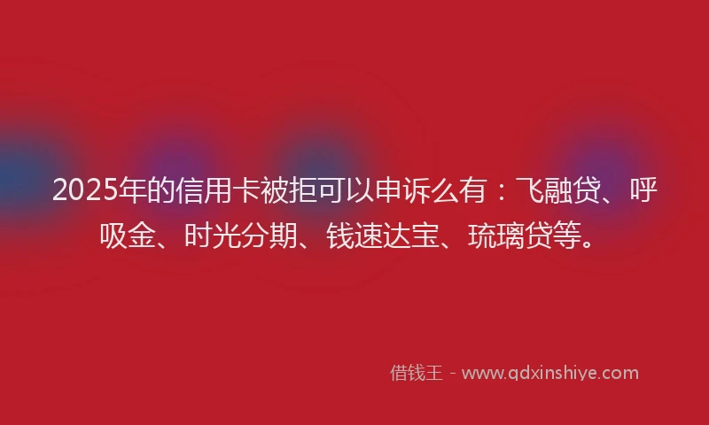 2025年的信用卡被拒可以申诉么有：飞融贷、呼吸金、时光分期、钱速达宝、琉璃贷等。