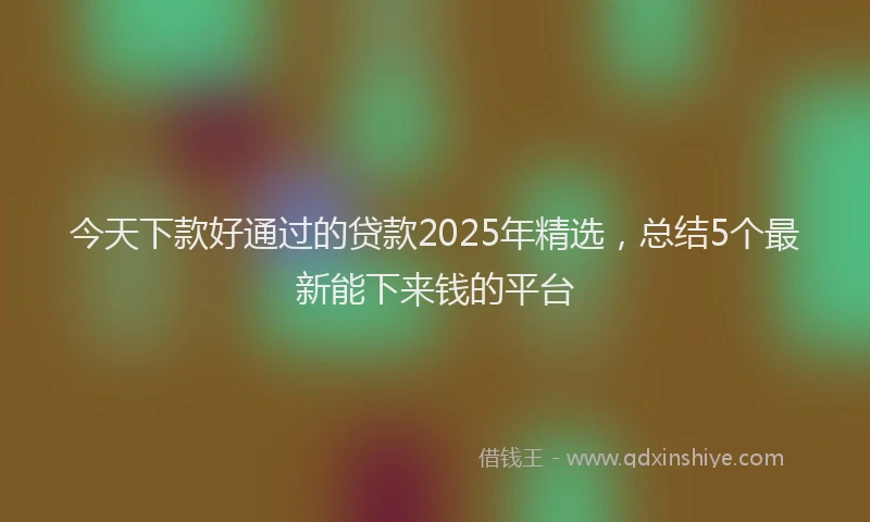 今天下款好通过的贷款2025年精选，总结5个最新能下来钱的平台