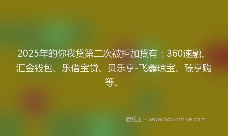 2025年的你我贷第二次被拒加贷有:360速融、汇金钱包、乐借宝贷、贝乐享-飞鑫琼宝、臻享购等。