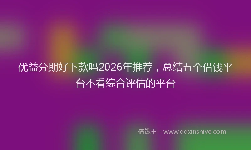 优益分期好下款吗2026年推荐，总结五个借钱平台不看综合评估的平台