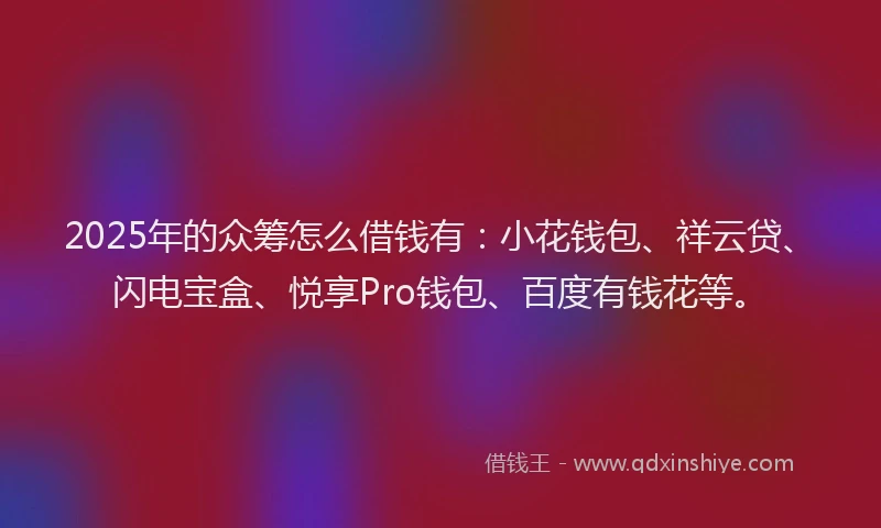 2025年的众筹怎么借钱有：小花钱包、祥云贷、闪电宝盒、悦享Pro钱包、百度有钱花等。