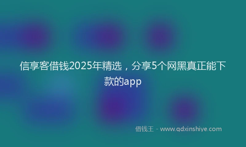 信享客借钱2025年精选，分享5个网黑真正能下款的app