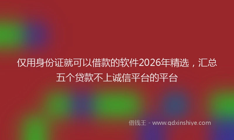 仅用身份证就可以借款的软件2026年精选，汇总五个贷款不上诚信平台的平台