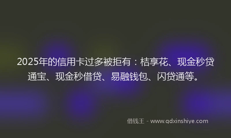 2025年的信用卡过多被拒有：桔享花、现金秒贷通宝、现金秒借贷、易融钱包、闪贷通等。