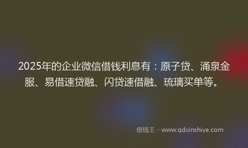 2025年的企业微信借钱利息有：原子贷、涌泉金服、易借速贷融、闪贷速借融、琉璃买单等。