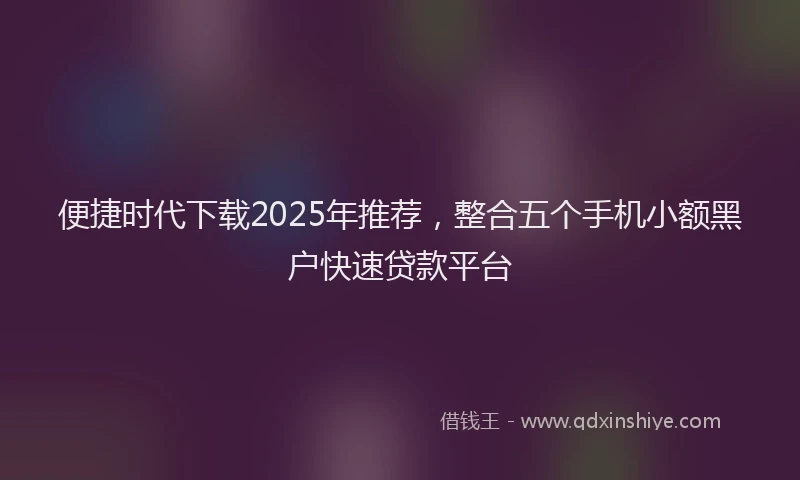 便捷时代下载2025年推荐,整合五个手机小额黑户快速贷款平台