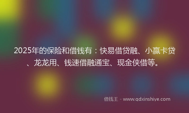 2025年的保险和借钱有：快易借贷融、小赢卡贷、龙龙用、钱速借融通宝、现金侠借等。