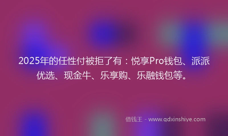 2025年的任性付被拒了有:悦享Pro钱包、派派优选、现金牛、乐享购、乐融钱包等。