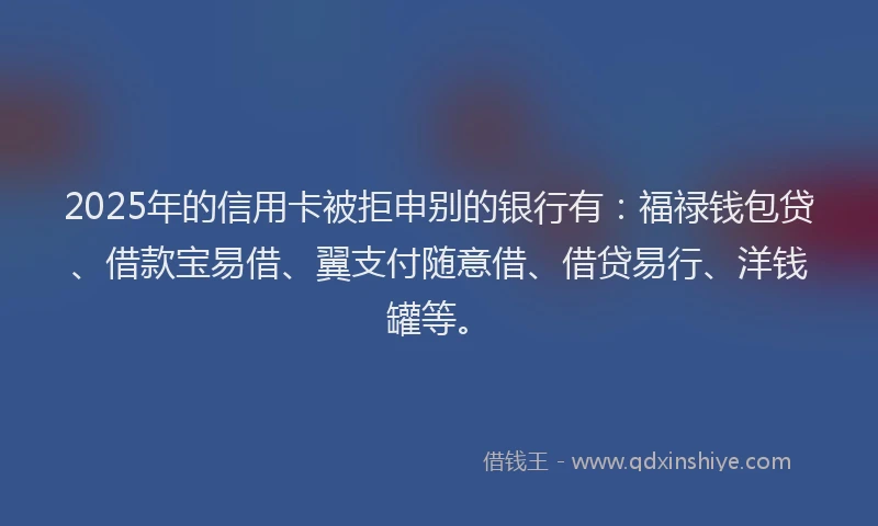 2025年的信用卡被拒申别的银行有：福禄钱包贷、借款宝易借、翼支付随意借、借贷易行、洋钱罐等。