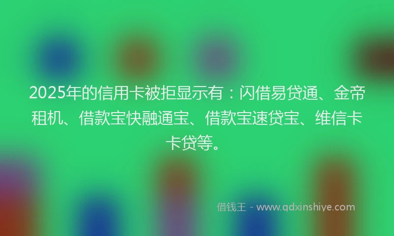 2025年的信用卡被拒显示有:闪借易贷通、金帝租机、借款宝快融通宝、借款宝速贷宝、维信卡卡贷等。