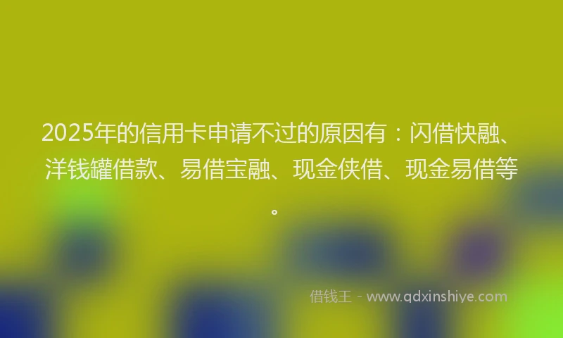 2025年的信用卡申请不过的原因有:闪借快融、洋钱罐借款、易借宝融、现金侠借、现金易借等。