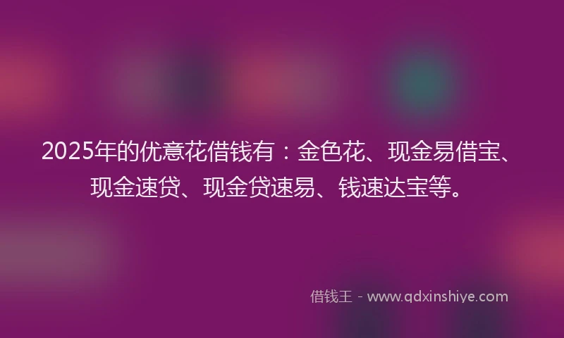 2025年的优意花借钱有：金色花、现金易借宝、现金速贷、现金贷速易、钱速达宝等。