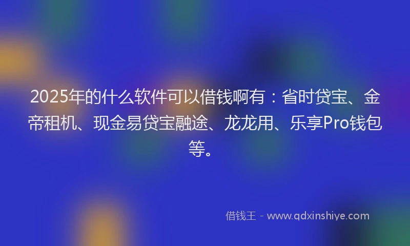 2025年的什么软件可以借钱啊有：省时贷宝、金帝租机、现金易贷宝融途、龙龙用、乐享Pro钱包等。