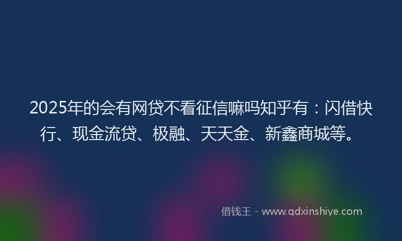 2025年的会有网贷不看征信嘛吗知乎有：闪借快行、现金流贷、极融、天天金、新鑫商城等。