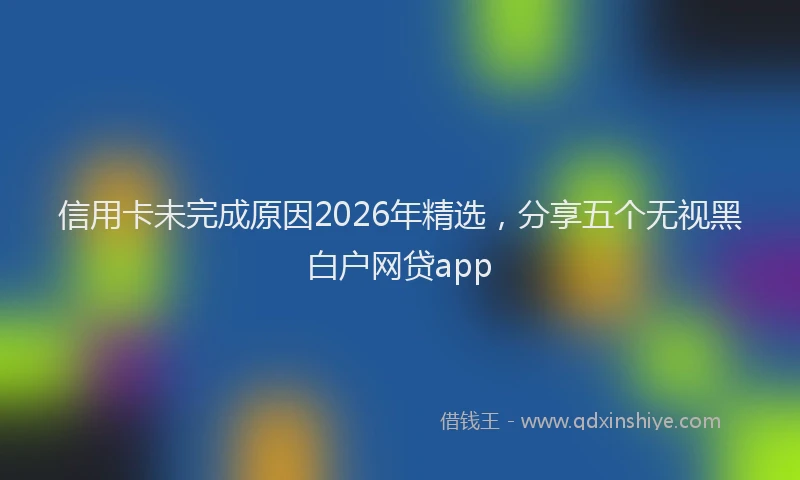信用卡未完成原因2026年精选，分享五个无视黑白户网贷app
