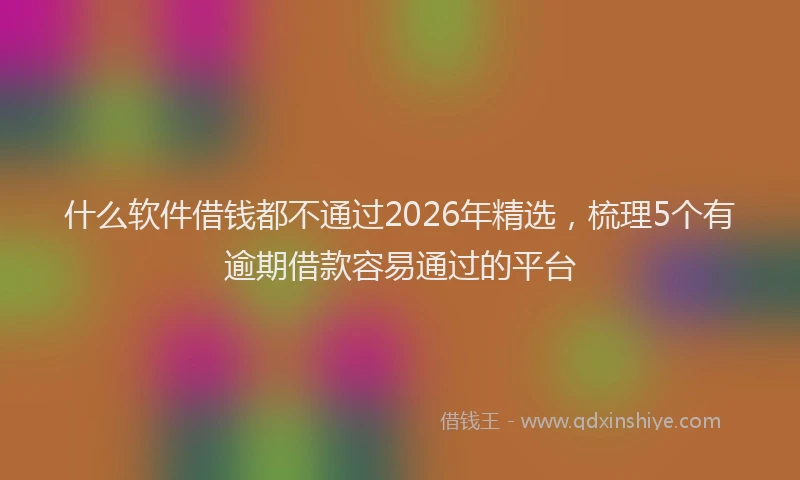 什么软件借钱都不通过2026年精选，梳理5个有逾期借款容易通过的平台