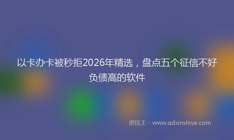 以卡办卡被秒拒2026年精选，盘点五个征信不好负债高的软件
